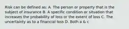 Risk can be defined as: A. The person or property that is the subject of insurance B. A specific condition or situation that increases the probability of loss or the extent of loss C. The uncertainty as to a financial loss D. Both a & c