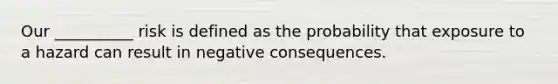 Our __________ risk is defined as the probability that exposure to a hazard can result in negative consequences.