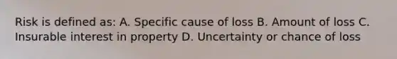 Risk is defined as: A. Specific cause of loss B. Amount of loss C. Insurable interest in property D. Uncertainty or chance of loss