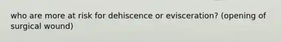 who are more at risk for dehiscence or evisceration? (opening of surgical wound)