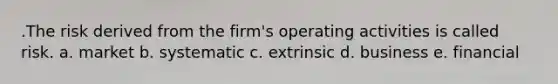 .The risk derived from the firm's operating activities is called risk. a. market b. systematic c. extrinsic d. business e. financial