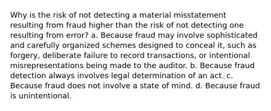 Why is the risk of not detecting a material misstatement resulting from fraud higher than the risk of not detecting one resulting from error? a. Because fraud may involve sophisticated and carefully organized schemes designed to conceal it, such as forgery, deliberate failure to record transactions, or intentional misrepresentations being made to the auditor. b. Because fraud detection always involves legal determination of an act. c. Because fraud does not involve a state of mind. d. Because fraud is unintentional.