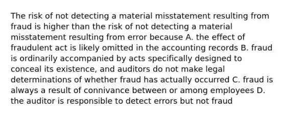 The risk of not detecting a material misstatement resulting from fraud is higher than the risk of not detecting a material misstatement resulting from error because A. the effect of fraudulent act is likely omitted in the accounting records B. fraud is ordinarily accompanied by acts specifically designed to conceal its existence, and auditors do not make legal determinations of whether fraud has actually occurred C. fraud is always a result of connivance between or among employees D. the auditor is responsible to detect errors but not fraud