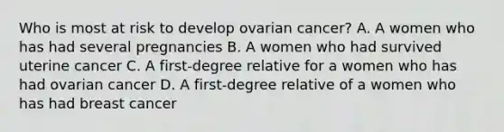 Who is most at risk to develop ovarian cancer? A. A women who has had several pregnancies B. A women who had survived uterine cancer C. A first-degree relative for a women who has had ovarian cancer D. A first-degree relative of a women who has had breast cancer