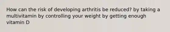 How can the risk of developing arthritis be reduced? by taking a multivitamin by controlling your weight by getting enough vitamin D