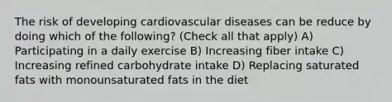 The risk of developing cardiovascular diseases can be reduce by doing which of the following? (Check all that apply) A) Participating in a daily exercise B) Increasing fiber intake C) Increasing refined carbohydrate intake D) Replacing saturated fats with monounsaturated fats in the diet