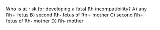 Who is at risk for developing a fatal Rh incompatibility? A) any Rh+ fetus B) second Rh- fetus of Rh+ mother C) second Rh+ fetus of Rh- mother D) Rh- mother