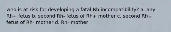 who is at risk for developing a fatal Rh incompatibility? a. any Rh+ fetus b. second Rh- fetus of Rh+ mother c. second Rh+ fetus of Rh- mother d. Rh- mother