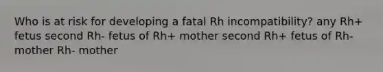 Who is at risk for developing a fatal Rh incompatibility? any Rh+ fetus second Rh- fetus of Rh+ mother second Rh+ fetus of Rh- mother Rh- mother