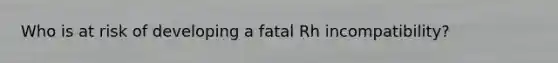 Who is at risk of developing a fatal Rh incompatibility?