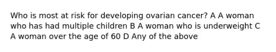 Who is most at risk for developing ovarian cancer? A A woman who has had multiple children B A woman who is underweight C A woman over the age of 60 D Any of the above