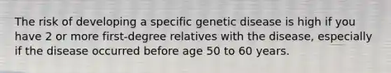 The risk of developing a specific genetic disease is high if you have 2 or more first-degree relatives with the disease, especially if the disease occurred before age 50 to 60 years.