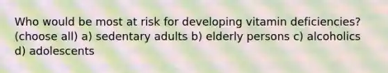 Who would be most at risk for developing vitamin deficiencies? (choose all) a) sedentary adults b) elderly persons c) alcoholics d) adolescents