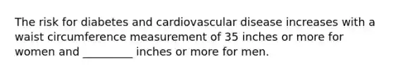 The risk for diabetes and cardiovascular disease increases with a waist circumference measurement of 35 inches or more for women and _________ inches or more for men.