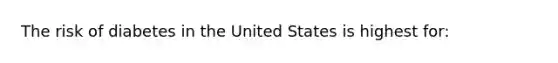 The risk of diabetes in the United States is highest for: