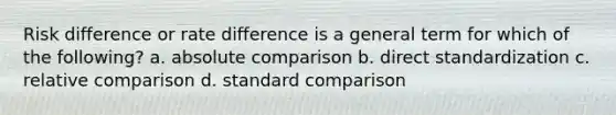 Risk difference or rate difference is a general term for which of the following? a. absolute comparison b. direct standardization c. relative comparison d. standard comparison