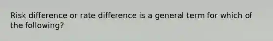 Risk difference or rate difference is a general term for which of the following?