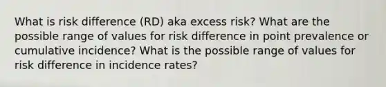 What is risk difference (RD) aka excess risk? What are the possible range of values for risk difference in point prevalence or cumulative incidence? What is the possible range of values for risk difference in incidence rates?