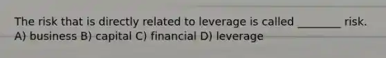 The risk that is directly related to leverage is called ________ risk. A) business B) capital C) financial D) leverage