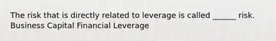 The risk that is directly related to leverage is called ______ risk. Business Capital Financial Leverage