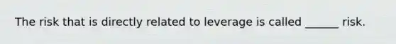 The risk that is directly related to leverage is called ______ risk.