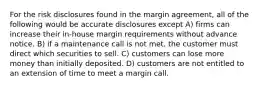 For the risk disclosures found in the margin agreement, all of the following would be accurate disclosures except A) firms can increase their in-house margin requirements without advance notice. B) if a maintenance call is not met, the customer must direct which securities to sell. C) customers can lose more money than initially deposited. D) customers are not entitled to an extension of time to meet a margin call.