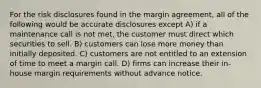 For the risk disclosures found in the margin agreement, all of the following would be accurate disclosures except A) if a maintenance call is not met, the customer must direct which securities to sell. B) customers can lose more money than initially deposited. C) customers are not entitled to an extension of time to meet a margin call. D) firms can increase their in-house margin requirements without advance notice.