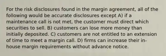 For the risk disclosures found in the margin agreement, all of the following would be accurate disclosures except A) if a maintenance call is not met, the customer must direct which securities to sell. B) customers can lose more money than initially deposited. C) customers are not entitled to an extension of time to meet a margin call. D) firms can increase their in-house margin requirements without advance notice.