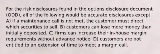 For the risk disclosures found in the options disclosure document (ODD), all of the following would be accurate disclosures except A) if a maintenance call is not met, the customer must direct which securities to sell. B) customers can lose more money than initially deposited. C) firms can increase their in-house margin requirements without advance notice. D) customers are not entitled to an extension of time to meet a margin call.