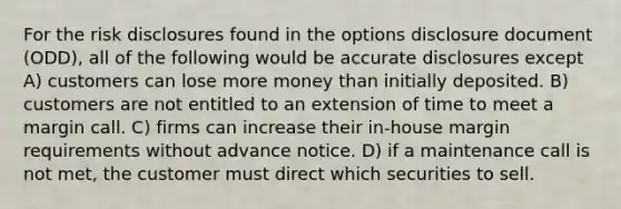 For the risk disclosures found in the options disclosure document (ODD), all of the following would be accurate disclosures except A) customers can lose more money than initially deposited. B) customers are not entitled to an extension of time to meet a margin call. C) firms can increase their in-house margin requirements without advance notice. D) if a maintenance call is not met, the customer must direct which securities to sell.