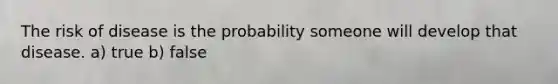 The risk of disease is the probability someone will develop that disease. a) true b) false