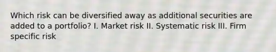 Which risk can be diversified away as additional securities are added to a portfolio? I. Market risk II. Systematic risk III. Firm specific risk