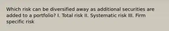 Which risk can be diversified away as additional securities are added to a portfolio? I. Total risk II. Systematic risk III. Firm specific risk