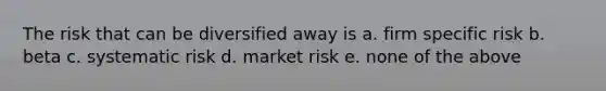 The risk that can be diversified away is a. firm specific risk b. beta c. systematic risk d. market risk e. none of the above