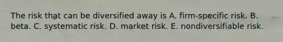 The risk that can be diversified away is A. firm-specific risk. B. beta. C. systematic risk. D. market risk. E. nondiversifiable risk.