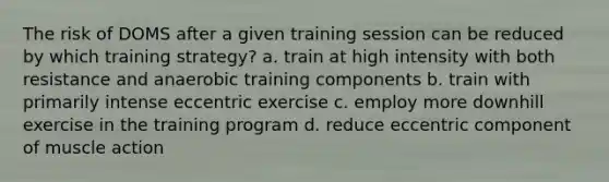 The risk of DOMS after a given training session can be reduced by which training strategy? a. train at high intensity with both resistance and anaerobic training components b. train with primarily intense eccentric exercise c. employ more downhill exercise in the training program d. reduce eccentric component of muscle action