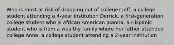 Who is most at risk of dropping out of college? Jeff, a college student attending a 4-year institution Derrick, a first-generation college student who is African American Juanita, a Hispanic student who is from a wealthy family where her father attended college Anne, a college student attending a 2-year institution