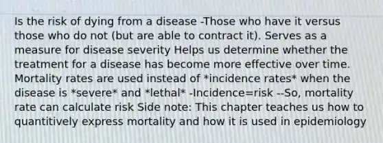 Is the risk of dying from a disease -Those who have it versus those who do not (but are able to contract it). Serves as a measure for disease severity Helps us determine whether the treatment for a disease has become more effective over time. Mortality rates are used instead of *incidence rates* when the disease is *severe* and *lethal* -Incidence=risk --So, mortality rate can calculate risk Side note: This chapter teaches us how to quantitively express mortality and how it is used in epidemiology