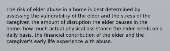 The risk of elder abuse in a home is best determined by assessing the vulnerability of the elder and the stress of the caregiver. the amount of disruption the elder causes in the home. how much actual physical assistance the elder needs on a daily basis. the financial contribution of the elder and the caregiver's early life experience with abuse.