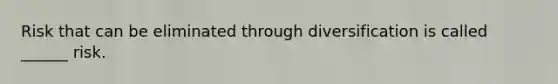 Risk that can be eliminated through diversification is called ______ risk.