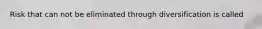 Risk that can not be eliminated through diversification is called