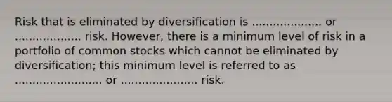 Risk that is eliminated by diversification is .................... or ................... risk. However, there is a minimum level of risk in a portfolio of common stocks which cannot be eliminated by diversification; this minimum level is referred to as ......................... or ...................... risk.