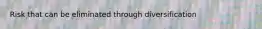 Risk that can be eliminated through diversification