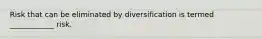 Risk that can be eliminated by diversification is termed ____________ risk.