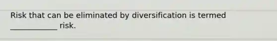 Risk that can be eliminated by diversification is termed ____________ risk.