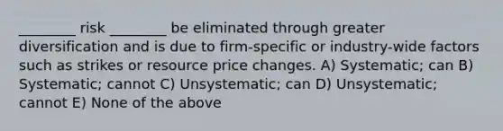 ________ risk ________ be eliminated through greater diversification and is due to firm-specific or industry-wide factors such as strikes or resource price changes. A) Systematic; can B) Systematic; cannot C) Unsystematic; can D) Unsystematic; cannot E) None of the above