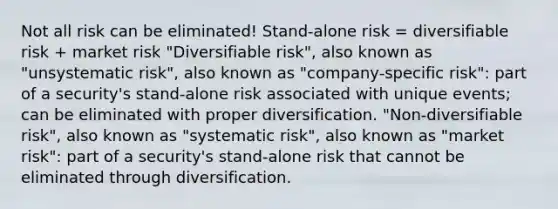 Not all risk can be eliminated! Stand-alone risk = diversifiable risk + market risk "Diversifiable risk", also known as "unsystematic risk", also known as "company-specific risk": part of a security's stand-alone risk associated with unique events; can be eliminated with proper diversification. "Non-diversifiable risk", also known as "systematic risk", also known as "market risk": part of a security's stand-alone risk that cannot be eliminated through diversification.