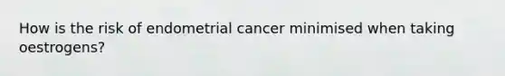 How is the risk of endometrial cancer minimised when taking oestrogens?