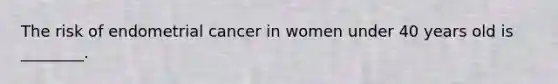 The risk of endometrial cancer in women under 40 years old is ________.