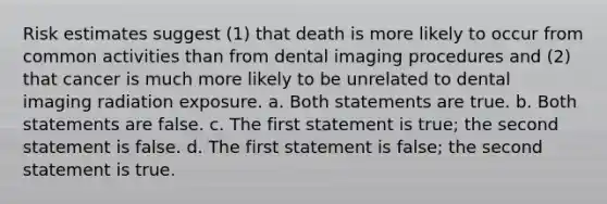 Risk estimates suggest (1) that death is more likely to occur from common activities than from dental imaging procedures and (2) that cancer is much more likely to be unrelated to dental imaging radiation exposure. a. Both statements are true. b. Both statements are false. c. The first statement is true; the second statement is false. d. The first statement is false; the second statement is true.